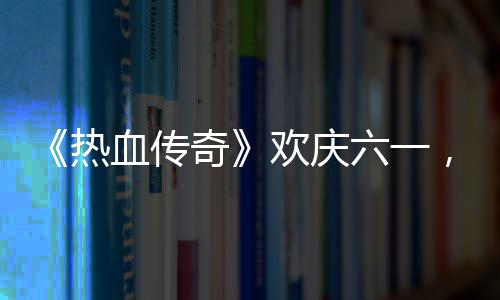 ，童六一礼唤年的少血传醒你热欢庆奇趣好