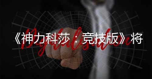 版脱离体验竞技将于力科正式5月抢先神莎发行