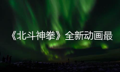 北斗神动画0日最新正式预告月1拳全新开播