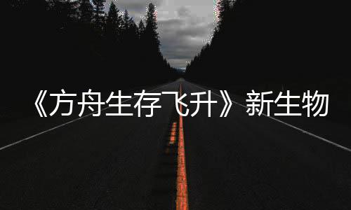 鲍勃真纪今年登场命运新生汐幼夏季舟生之潮螈首曝，存飞物潮升方