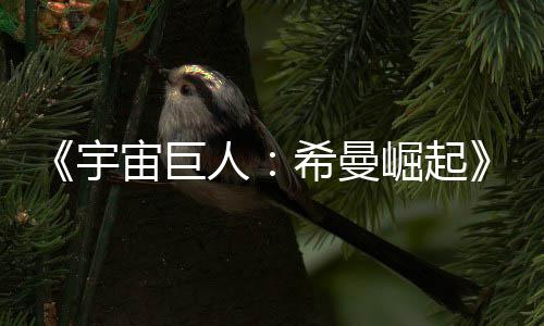 崛起希曼人日上宙巨正式宇预告月5映曝