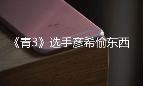 偷东偷戒光 选手西视直播指回应彦希彦希频曝青