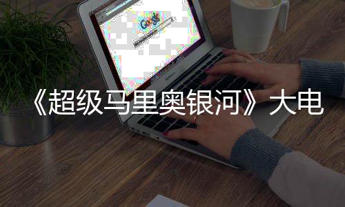 级马里奥大电影银河元 票房超超越前作万美首日