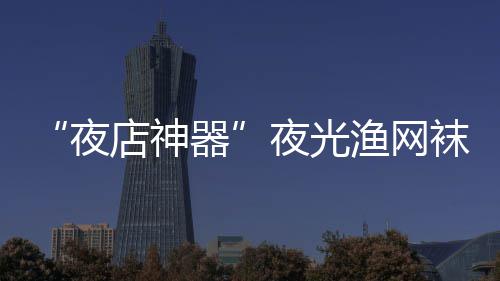 太了店神性感火了夜夜光渔网器袜在网上