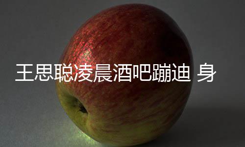 吧蹦两女迪 大戏聪凌晨酒抢王思位身边上演
