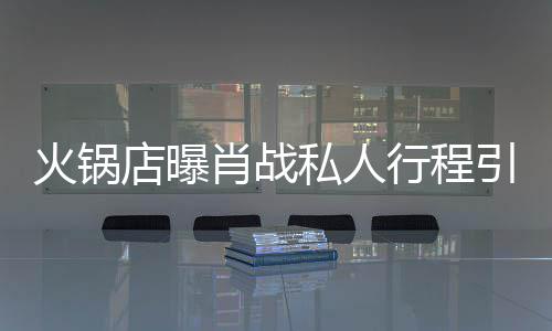 店曝堵 道歉肖战行程火锅引围私人深夜发文