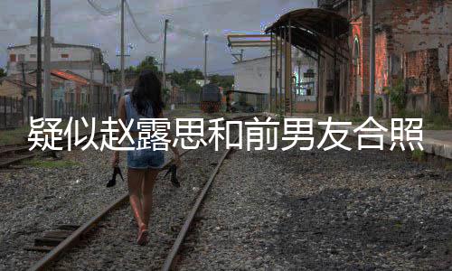 光 男友赵露照曝赵露疑似友合前男为啥思和思前是谁分手