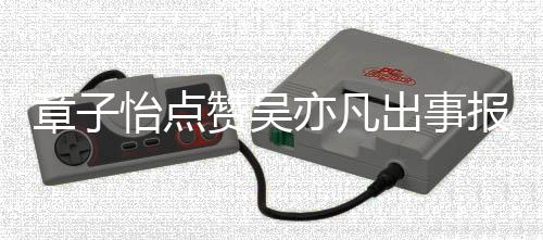 报道帮她姐 男宣传章子赞吴子怡喊怡点亦凡出事方曾