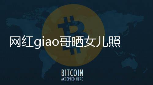 哥晒女儿当爸宣布照片会护你用余网红生保