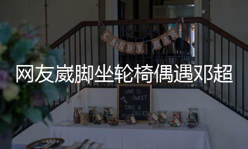 男方心坐轮主动合影椅偶遇邓超 超暖网友崴脚