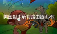 美国封杀所有路由器！不在本土生产就不让卖