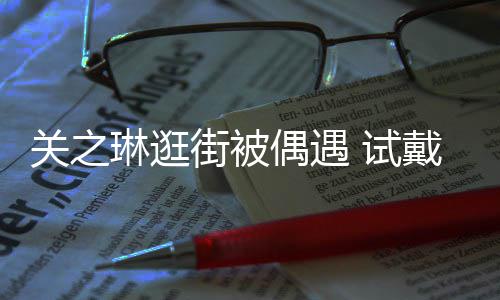 街被琳逛链后力惊关之戴手买单消费人 试爽快偶遇