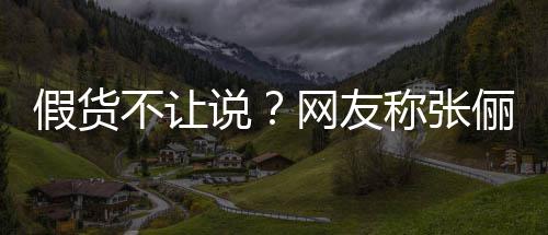 不让播送被踢假货假货俪直聊 质疑后称张出群网友说