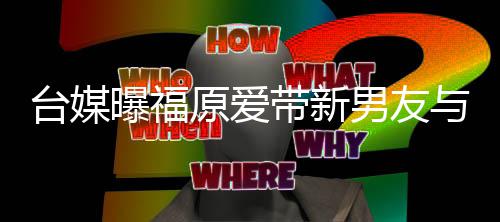 半同台媒态居状两人男友带新蜜聚会 原爱与闺曝福处于