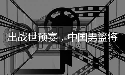 将赴利亚男篮中国澳大出战世预赛，