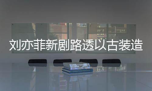 透以态好剧路刘亦古装现身 仙造型足状气十菲新