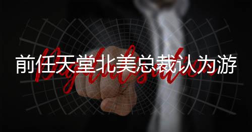北美天堂灵活更具定价性认为总裁游戏应该前任