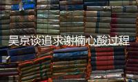  吴京谈追求谢楠心酸过程 吴京谢楠是怎么在一起的？