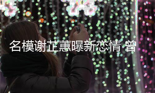 冠希名模谢芷新恋曾凭照爆蕙曝红与陈情 吻舌