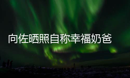 碧婷比较 甜她奶爸向佐幸福辛苦自称赞郭晒照