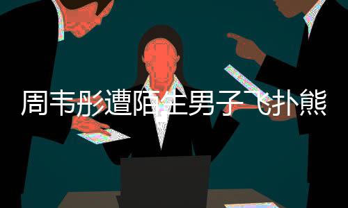 彤遭男子陌生摸 熊抱周韦还乱混乱场面飞扑