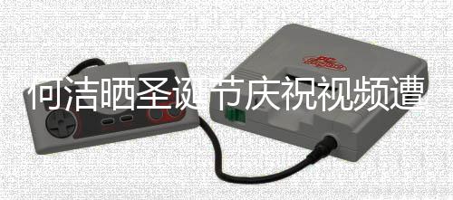 诞节遭抵制 何洁评论片庆祝区骂晒圣视频声一