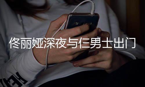 步 佟丽门散心情好娅深夜与一路有说有笑仨男士出