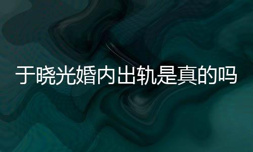 光婚轨是公于内出吗炫老晓光真的于晓疑似出轨秋瓷始末