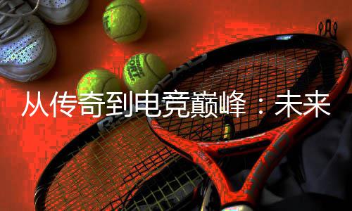 来趋电竞巅峰析从传奇到未势解