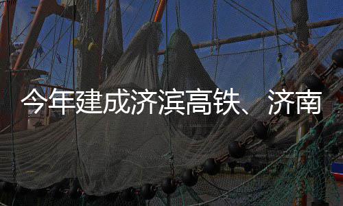 今年建成济滨济高铁工南机场二期完