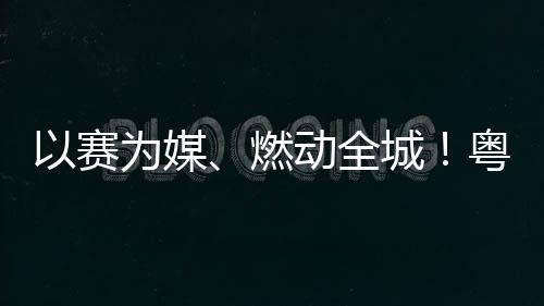旅消动全动能续激燃活文以赛粤超粤B城A持为媒费新
