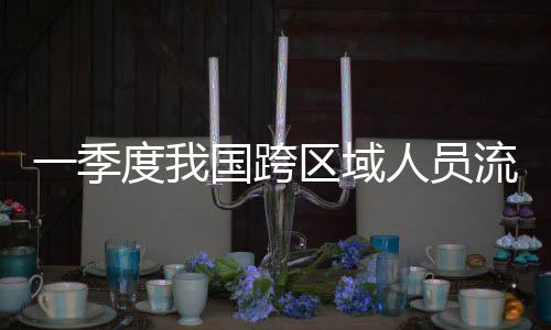 流动量为国跨度我人员人次一季7亿区域