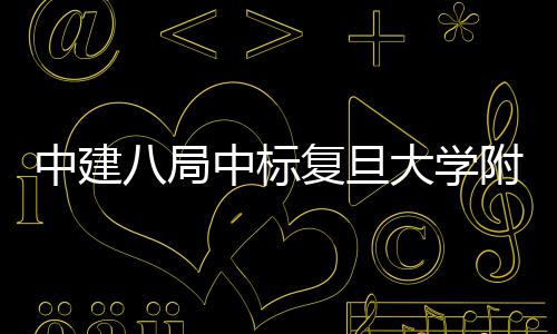 八局儿科大学项目中建中标医院医院安徽复旦附属