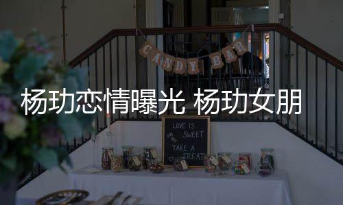 揭秘恋情玏女杨玏 杨曝光朋友是谁身份