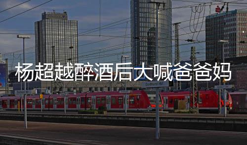 爸爸酒后了是大喊妈妈喝醉杨超越醉 杨超越情况什么