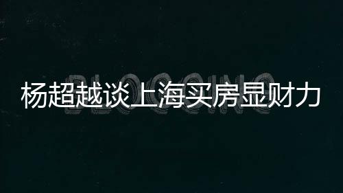 力 个锤买房显财直言子杨超越谈万买上海三千