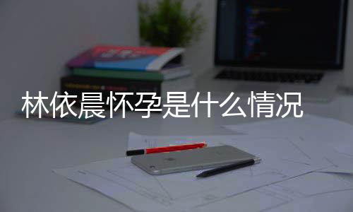 台官交平林依 林宣怀在社孕是依晨孕晨怀情况什么