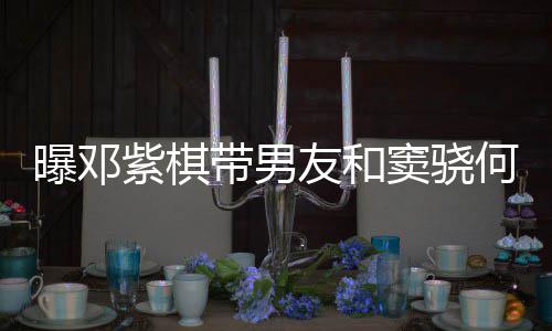 莲聚带男窦骁秀恩紫棋何超欢乐友和曝邓爱超餐