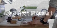  曝萧亚轩要给爱狗建迪士尼乐园 曾被狗咬伤