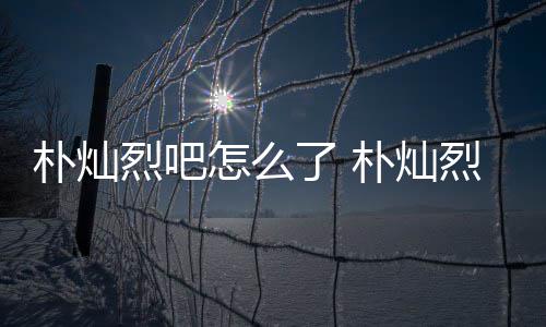 烈吧了 烈吧路真的假的怎么主卷原吧朴灿朴灿款跑