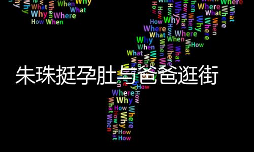 爸爸挺孕同框逛街女俩肚与朱珠罕见画面温馨十分 父