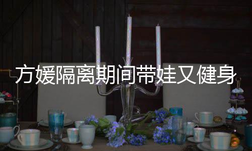 辣隔离带娃大秀又健超火期间翘臀身 身材方媛蜂腰