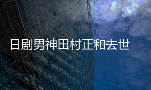 被田村男神买好墓地日剧正和曝生去世前已