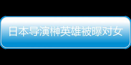 暴力女演导演雄被 新消上日本员实映曝对片取榊英施性