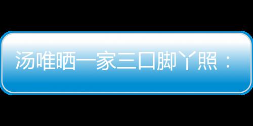 爸爸的变汤唯家三大小认婚丫照情人晒一 否口脚