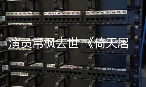 屠龙记张三演员倚天演者常枫常枫去世逝世丰扮