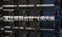 演员常枫去世 《倚天屠龙记》张三丰扮演者常枫逝世