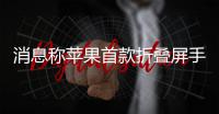 消息称苹果首款折叠屏手机iPhone Fold已试产