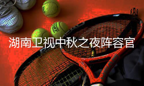 播观官宣果T南中芒中秋之夜阵容湖南1湖会直湖南秋晚卫视卫视看入口