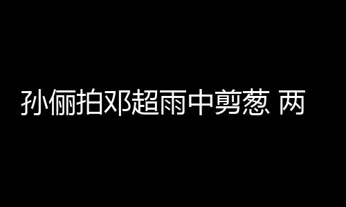 两口梗拌蜜十谐音中剪子玩嘴甜足拍邓超雨葱 孙俪